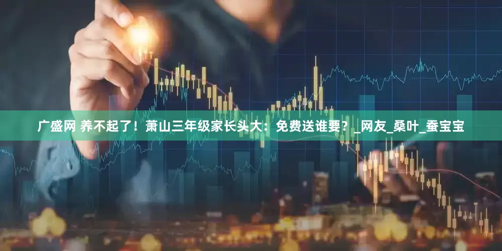 广盛网 养不起了！萧山三年级家长头大：免费送谁要？_网友_桑叶_蚕宝宝
