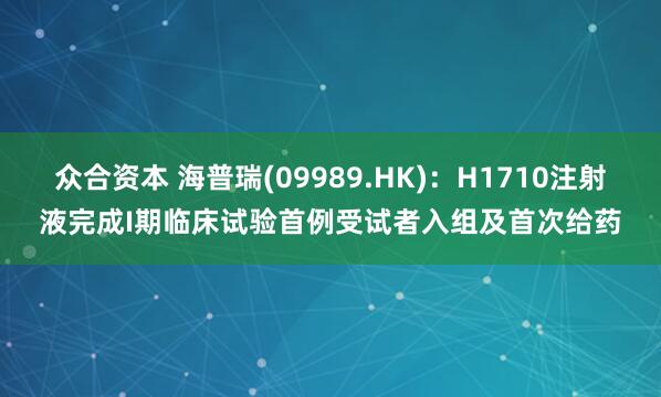 众合资本 海普瑞(09989.HK)：H1710注射液完成I期临床试验首例受试者入组及首次给药