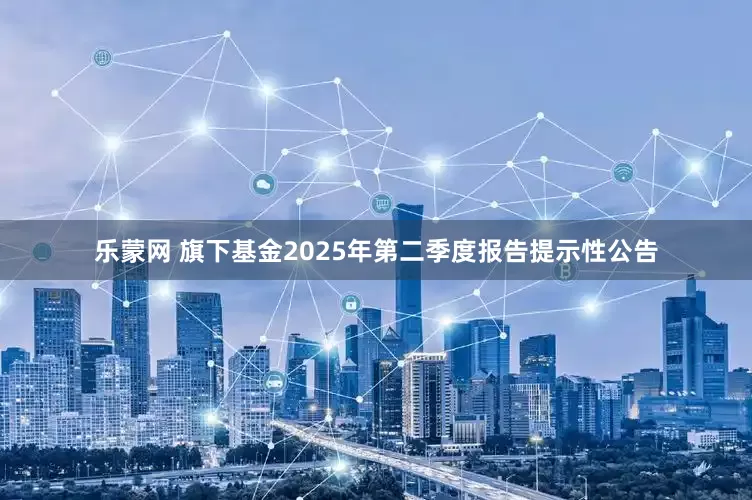 乐蒙网 旗下基金2025年第二季度报告提示性公告