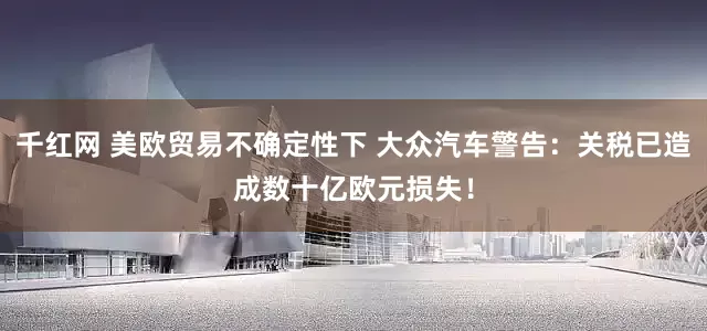 千红网 美欧贸易不确定性下 大众汽车警告：关税已造成数十亿欧元损失！
