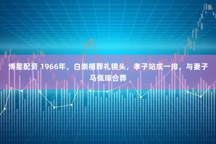 博星配资 1966年，白崇禧葬礼镜头，孝子站成一排，与妻子马佩璋合葬