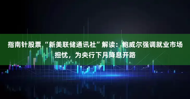 指南针股票 “新美联储通讯社”解读：鲍威尔强调就业市场担忧，为央行下月降息开路