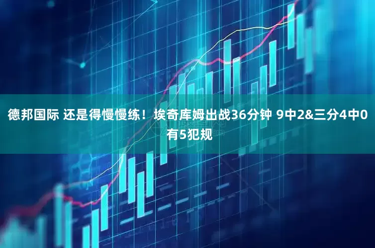 德邦国际 还是得慢慢练！埃奇库姆出战36分钟 9中2&三分4中0 有5犯规