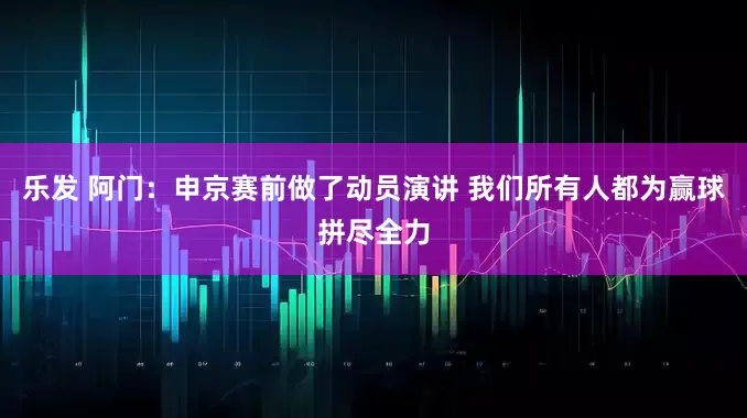 乐发 阿门：申京赛前做了动员演讲 我们所有人都为赢球拼尽全力
